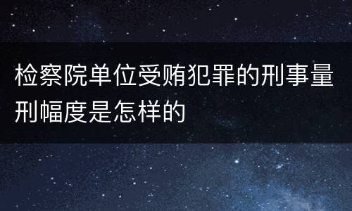 检察院单位受贿犯罪的刑事量刑幅度是怎样的