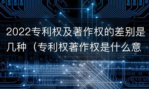 2022专利权及著作权的差别是几种（专利权著作权是什么意思）