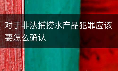 对于非法捕捞水产品犯罪应该要怎么确认