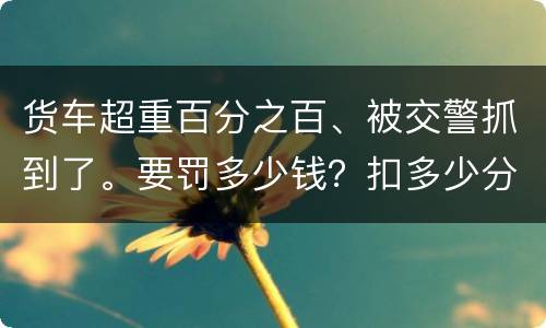 货车超重百分之百、被交警抓到了。要罚多少钱？扣多少分、