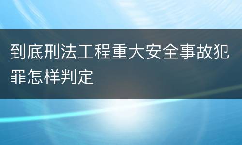 到底刑法工程重大安全事故犯罪怎样判定