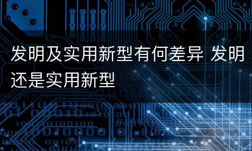 发明及实用新型有何差异 发明还是实用新型