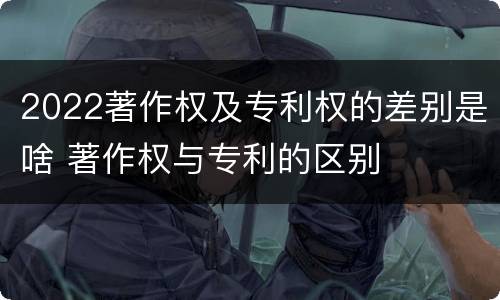 2022著作权及专利权的差别是啥 著作权与专利的区别