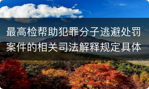 最高检帮助犯罪分子逃避处罚案件的相关司法解释规定具体是什么内容