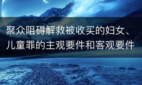 聚众阻碍解救被收买的妇女、儿童罪的主观要件和客观要件