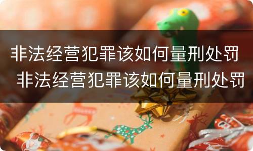 非法经营犯罪该如何量刑处罚 非法经营犯罪该如何量刑处罚案例