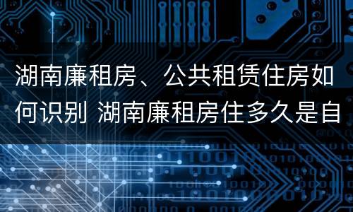 湖南廉租房、公共租赁住房如何识别 湖南廉租房住多久是自己的