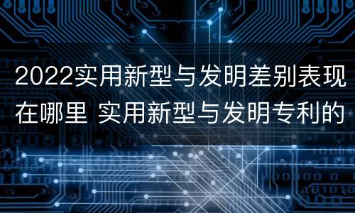 2022实用新型与发明差别表现在哪里 实用新型与发明专利的区别有哪些