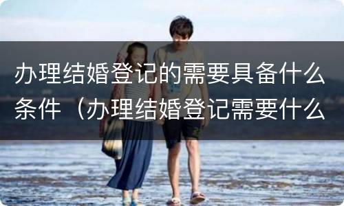 办理结婚登记的需要具备什么条件（办理结婚登记需要什么资料）