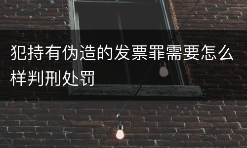 犯持有伪造的发票罪需要怎么样判刑处罚