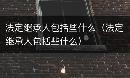 法定继承人包括些什么（法定继承人包括些什么）