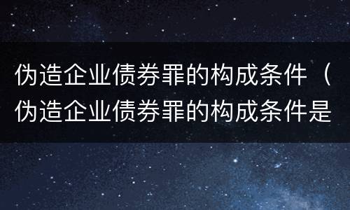 伪造企业债券罪的构成条件（伪造企业债券罪的构成条件是什么）