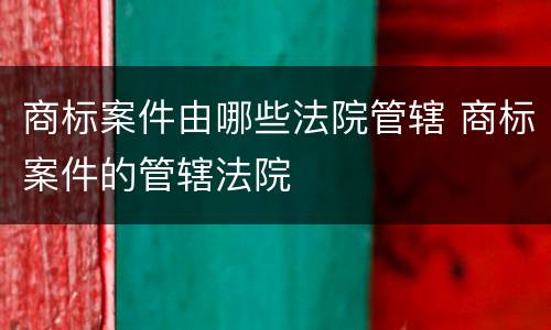 商标案件由哪些法院管辖 商标案件的管辖法院