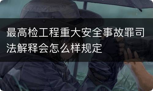 最高检工程重大安全事故罪司法解释会怎么样规定