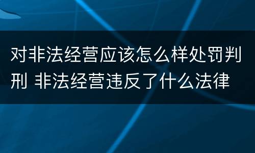 对非法经营应该怎么样处罚判刑 非法经营违反了什么法律