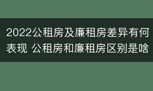 2022公租房及廉租房差异有何表现 公租房和廉租房区别是啥?