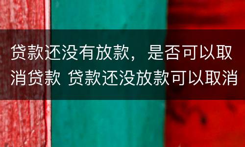 贷款还没有放款，是否可以取消贷款 贷款还没放款可以取消吗