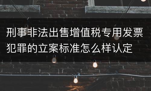 刑事非法出售增值税专用发票犯罪的立案标准怎么样认定