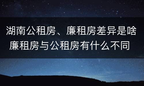 湖南公租房、廉租房差异是啥 廉租房与公租房有什么不同