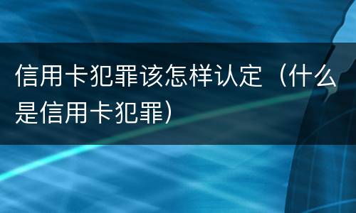 信用卡犯罪该怎样认定（什么是信用卡犯罪）