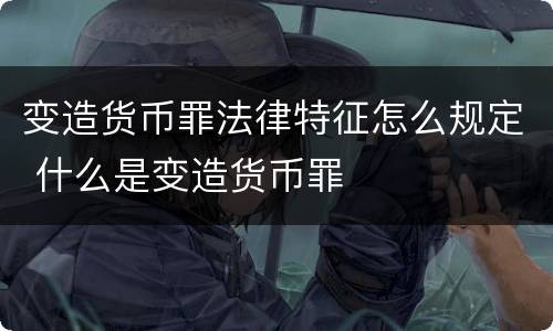 变造货币罪法律特征怎么规定 什么是变造货币罪