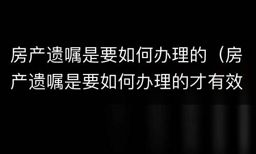 房产遗嘱是要如何办理的（房产遗嘱是要如何办理的才有效）