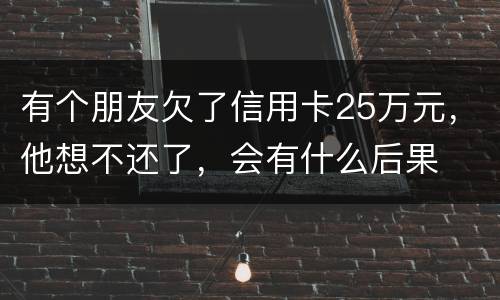 有个朋友欠了信用卡25万元，他想不还了，会有什么后果