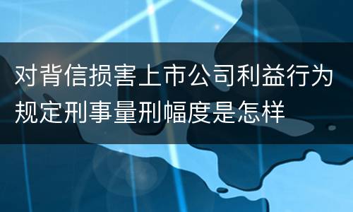 对背信损害上市公司利益行为规定刑事量刑幅度是怎样