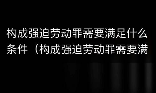 构成强迫劳动罪需要满足什么条件（构成强迫劳动罪需要满足什么条件才能立案）