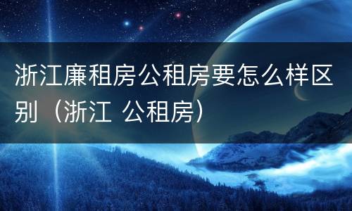 浙江廉租房公租房要怎么样区别（浙江 公租房）