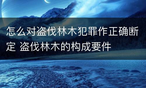 怎么对盗伐林木犯罪作正确断定 盗伐林木的构成要件