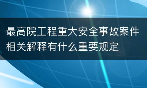 最高院工程重大安全事故案件相关解释有什么重要规定