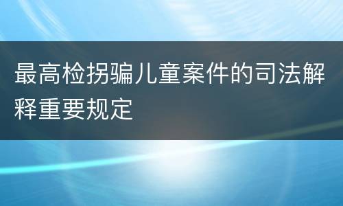 最高检拐骗儿童案件的司法解释重要规定