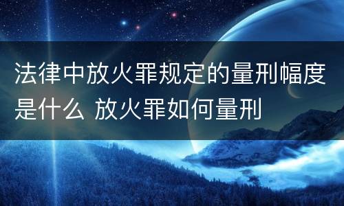 法律中放火罪规定的量刑幅度是什么 放火罪如何量刑