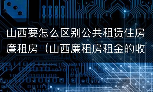 山西要怎么区别公共租赁住房廉租房（山西廉租房租金的收费标准）