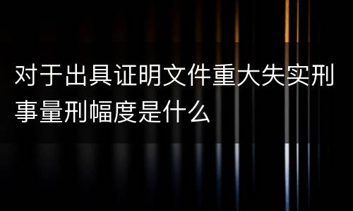 对于出具证明文件重大失实刑事量刑幅度是什么