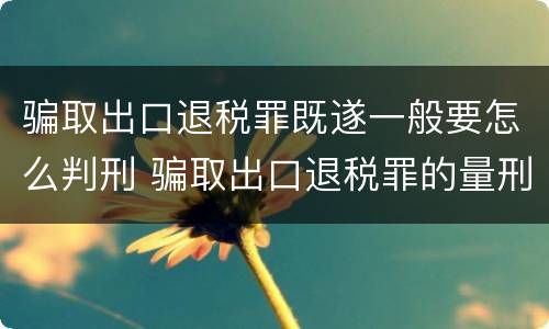 骗取出口退税罪既遂一般要怎么判刑 骗取出口退税罪的量刑