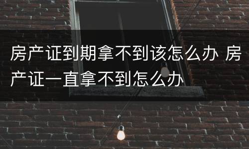 房产证到期拿不到该怎么办 房产证一直拿不到怎么办