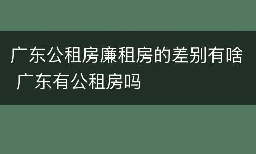 广东公租房廉租房的差别有啥 广东有公租房吗