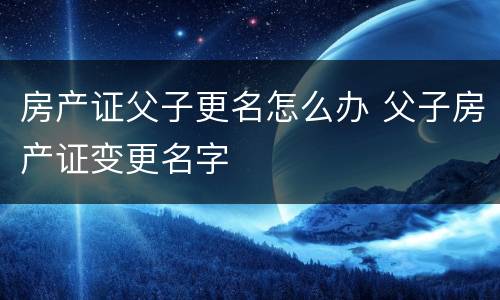 房产证父子更名怎么办 父子房产证变更名字