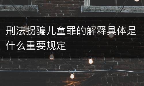 刑法拐骗儿童罪的解释具体是什么重要规定