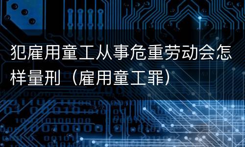 犯雇用童工从事危重劳动会怎样量刑（雇用童工罪）