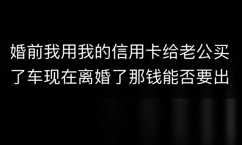 婚前我用我的信用卡给老公买了车现在离婚了那钱能否要出来