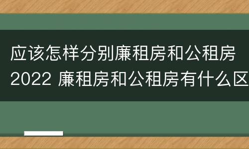 应该怎样分别廉租房和公租房2022 廉租房和公租房有什么区别,怎么申请