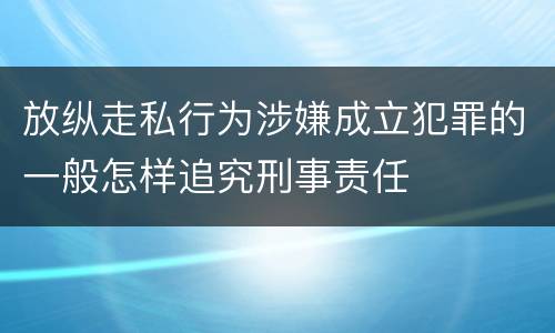 放纵走私行为涉嫌成立犯罪的一般怎样追究刑事责任