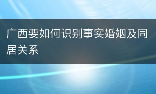 广西要如何识别事实婚姻及同居关系