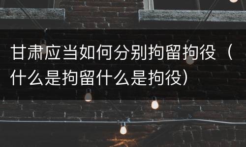 甘肃应当如何分别拘留拘役（什么是拘留什么是拘役）