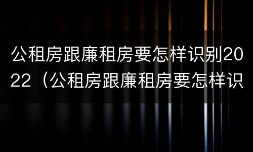 公租房跟廉租房要怎样识别2022（公租房跟廉租房要怎样识别2022年的房子）