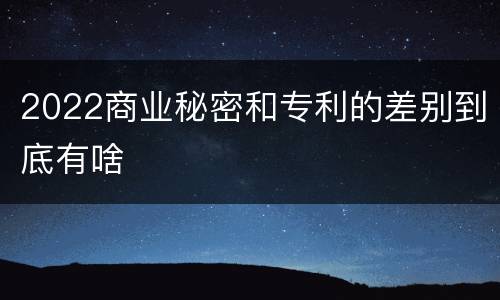 2022商业秘密和专利的差别到底有啥