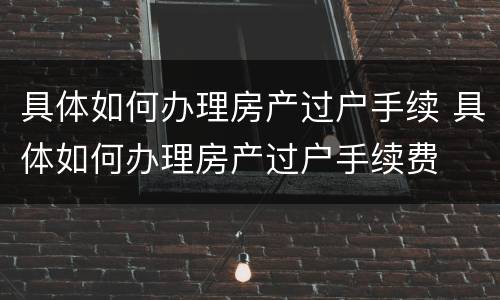 具体如何办理房产过户手续 具体如何办理房产过户手续费